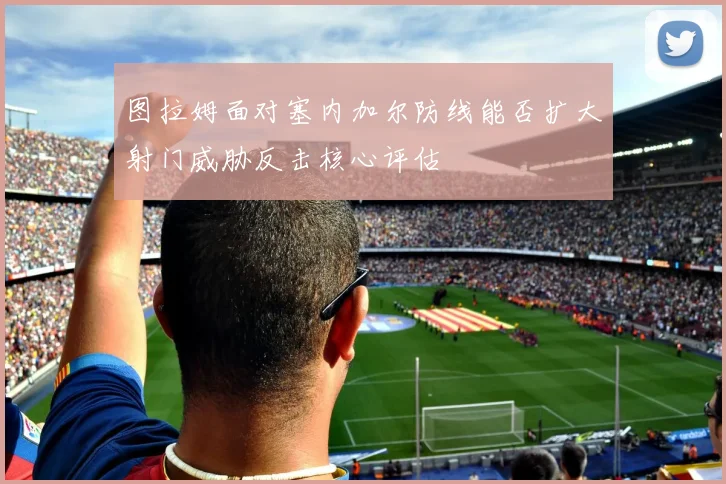 图拉姆面对塞内加尔防线能否扩大射门威胁反击核心评估