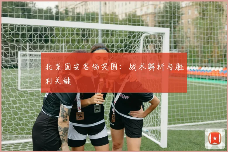 北京国安客场突围：战术解析与胜利关键