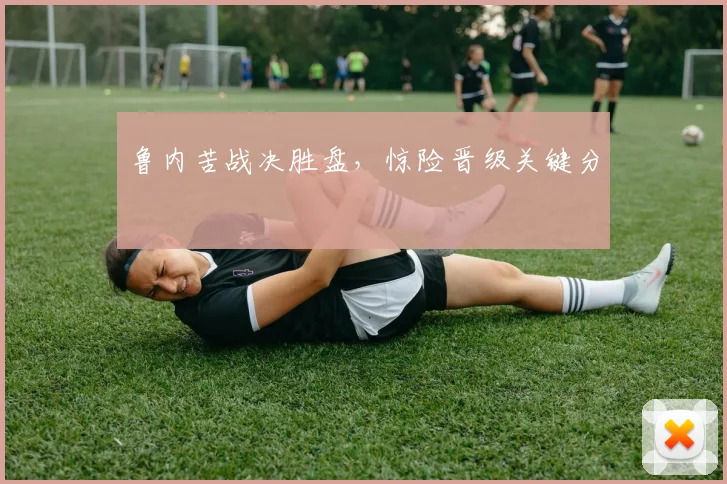 鲁内苦战决胜盘,惊险晋级关键分