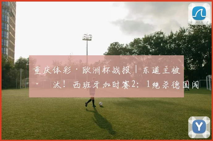 重庆体彩·欧洲杯战报｜东道主被淘汰！西班牙加时赛2：1绝杀德国闯入半决赛