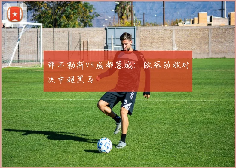 那不勒斯vs成都蓉城：欧冠劲旅对决中超黑马