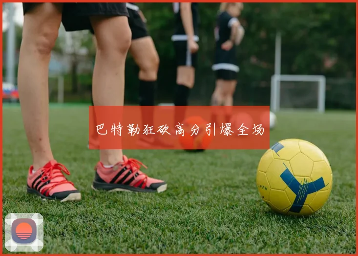 巴特勒狂砍高分引爆全场