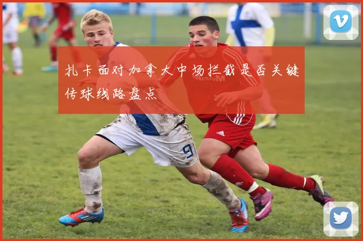 扎卡面对加拿大中场拦截是否关键传球线路盘点