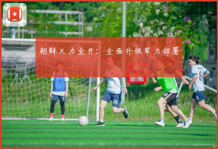 朝鲜火力全开：全面升级军力部署