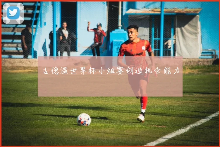 古德温世界杯小组赛创造机会能力