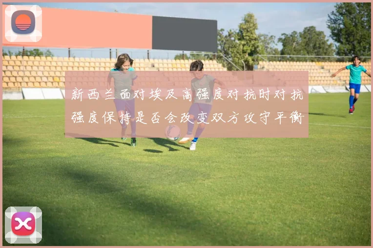 新西兰面对埃及高强度对抗时对抗强度保持是否会改变双方攻守平衡