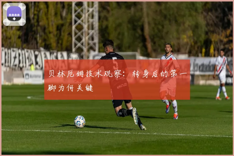 贝林厄姆技术观察：转身后的第一脚为何关键