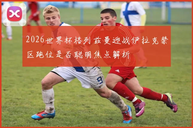2026世界杯格列兹曼迎战伊拉克禁区跑位是否聪明焦点解析
