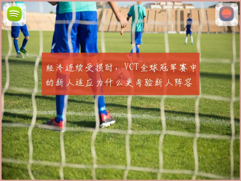 经济连续受损时,VCT全球冠军赛中的新人适应为什么更考验新人阵容