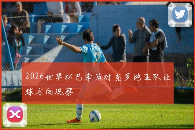 2026世界杯巴拿马对克罗地亚队让球方向观察