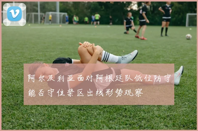 阿尔及利亚面对阿根廷队低位防守能否守住禁区出线形势观察