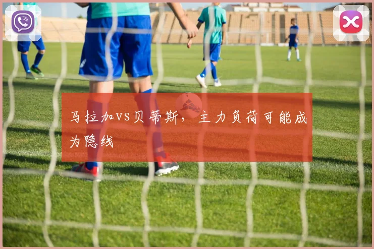 马拉加vs贝蒂斯，主力负荷可能成为隐线