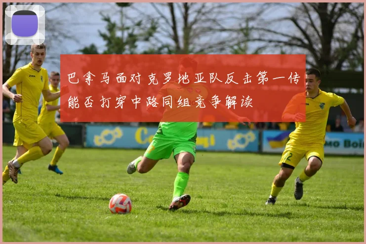 巴拿马面对克罗地亚队反击第一传能否打穿中路同组竞争解读