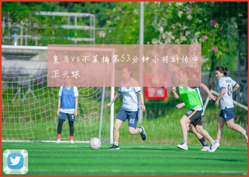 皇马vs不莱梅第53分钟小将斜传中卫头球
