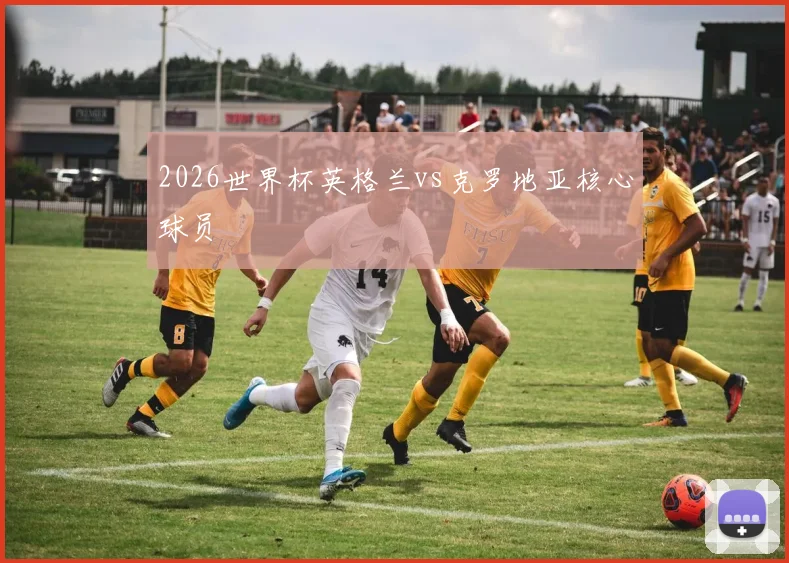 2026世界杯英格兰vs克罗地亚核心球员