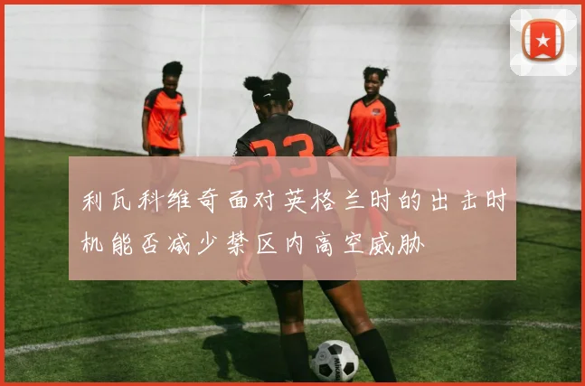利瓦科维奇面对英格兰时的出击时机能否减少禁区内高空威胁