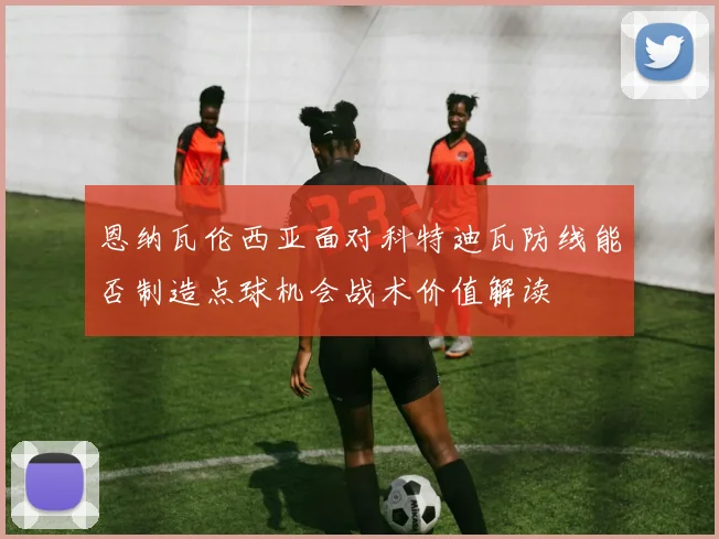 恩纳瓦伦西亚面对科特迪瓦防线能否制造点球机会战术价值解读