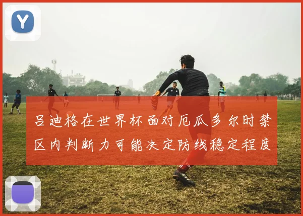 吕迪格在世界杯面对厄瓜多尔时禁区内判断力可能决定防线稳定程度