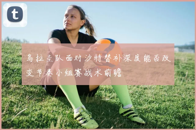 乌拉圭队面对沙特替补深度能否改变节奏小组赛战术前瞻