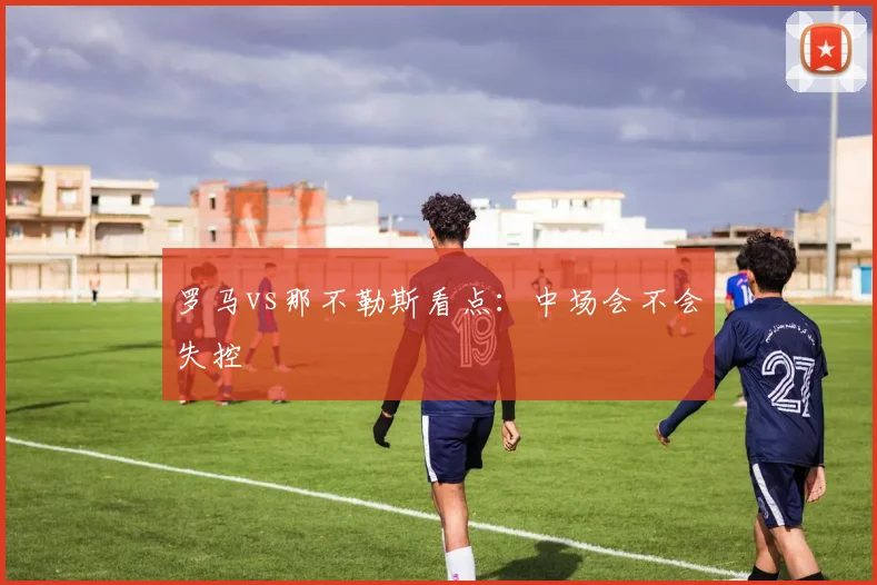 罗马vs那不勒斯看点：中场会不会失控