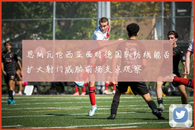 恩纳瓦伦西亚面对德国队防线能否扩大射门威胁前场支点观察