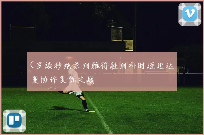C罗读秒绝杀利雅得胜利补时连进达曼协作复仇之战