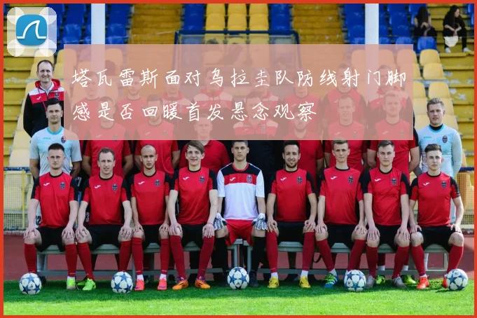 塔瓦雷斯面对乌拉圭队防线射门脚感是否回暖首发悬念观察