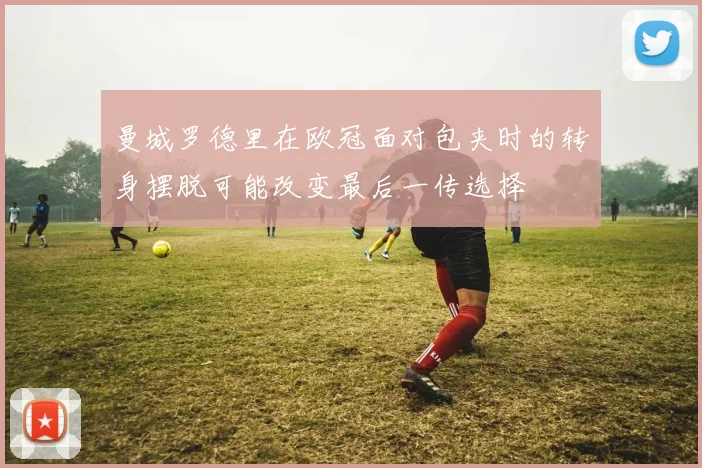 曼城罗德里在欧冠面对包夹时的转身摆脱可能改变最后一传选择