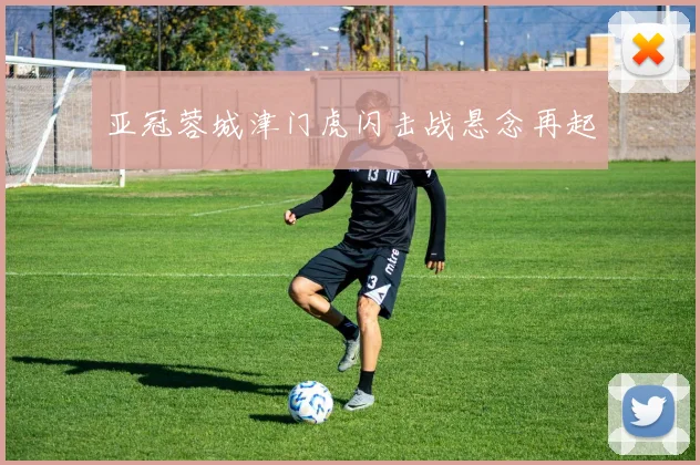 亚冠蓉城津门虎闪击战悬念再起