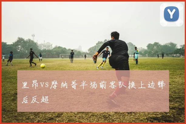 里昂vs摩纳哥半场前客队换上边锋后反超